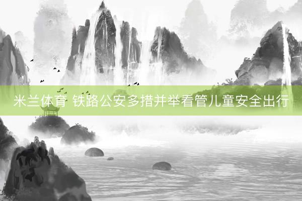 米兰体育 铁路公安多措并举看管儿童安全出行