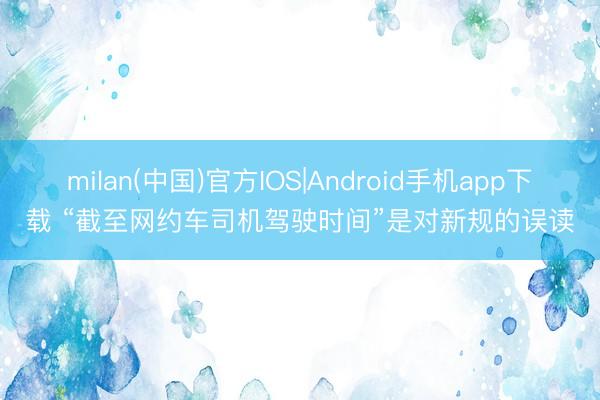 milan(中国)官方IOS|Android手机app下载 “截至网约车司机驾驶时间”是对新规的误读