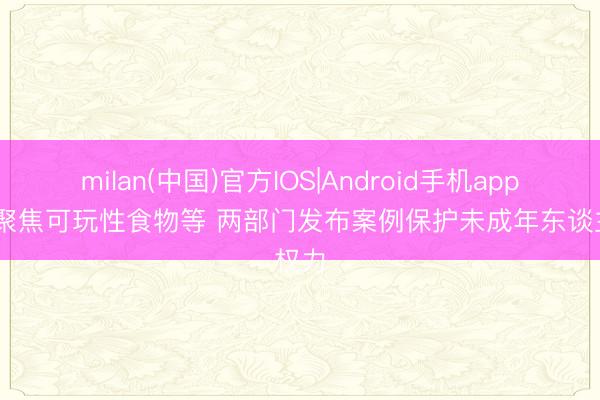 milan(中国)官方IOS|Android手机app下载 聚焦可玩性食物等 两部门发布案例保护未成年东谈主权力