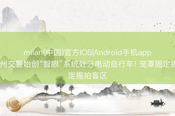 milan(中国)官方IOS|Android手机app下载 广州交警始创“智眼”系统处分电动自行车! 笼罩固定握拍盲区