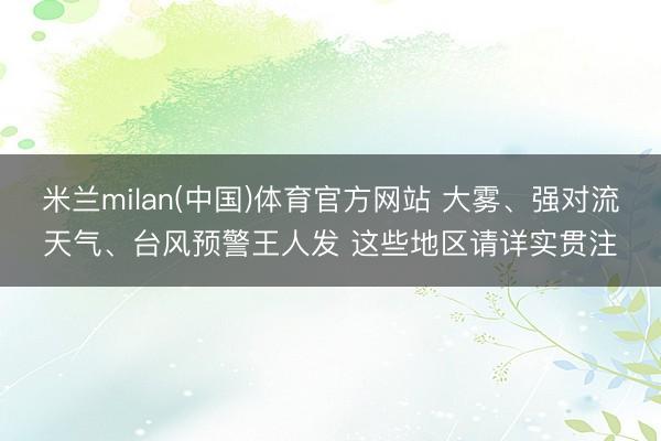 米兰milan(中国)体育官方网站 大雾、强对流天气、台风预警王人发 这些地区请详实贯注