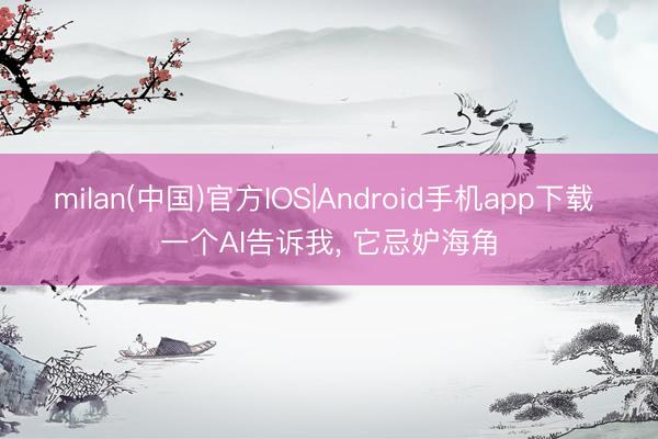 milan(中国)官方IOS|Android手机app下载 一个AI告诉我， 它忌妒海角