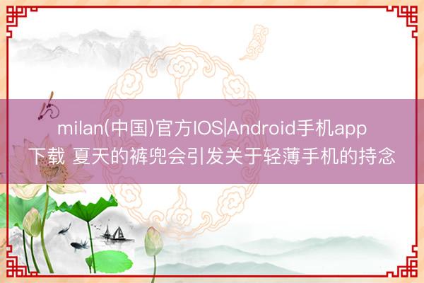 milan(中国)官方IOS|Android手机app下载 夏天的裤兜会引发关于轻薄手机的持念