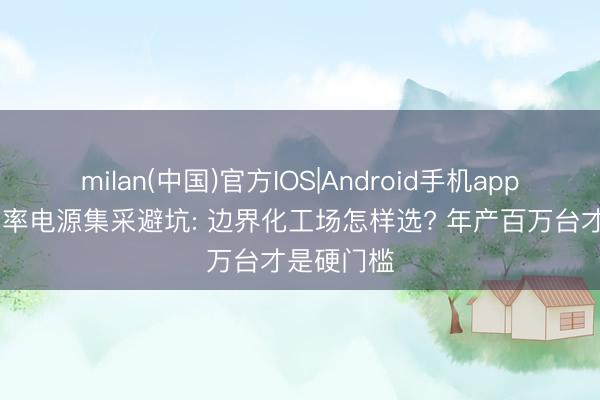 milan(中国)官方IOS|Android手机app下载 大功率电源集采避坑: 边界化工场怎样选? 年产百万台才是硬门槛