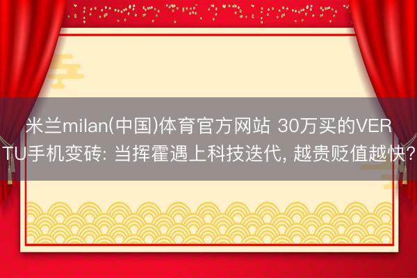 米兰milan(中国)体育官方网站 30万买的VERTU手机变砖: 当挥霍遇上科技迭代， 越贵贬值越快?