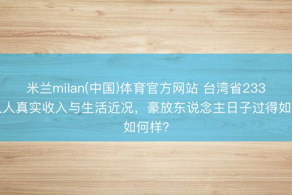 米兰milan(中国)体育官方网站 台湾省2330万人人真实收入与生活近况，豪放东说念主日子过得如何样？