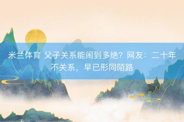 米兰体育 父子关系能闹到多绝？网友：二十年不关系，早已形同陌路