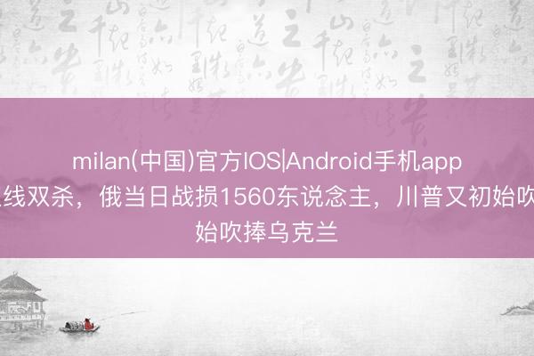 milan(中国)官方IOS|Android手机app下载 乌双线双杀，俄当日战损1560东说念主，川普又初始吹捧乌克兰