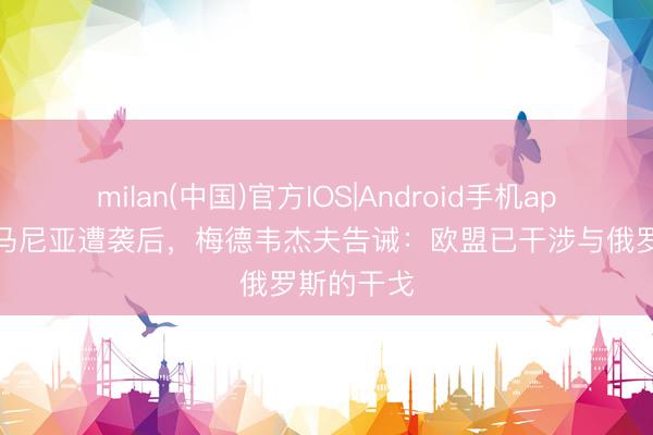 milan(中国)官方IOS|Android手机app下载 罗马尼亚遭袭后，梅德韦杰夫告诫：欧盟已干涉与俄罗斯的干戈