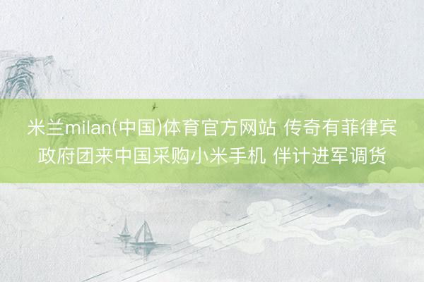 米兰milan(中国)体育官方网站 传奇有菲律宾政府团来中国采购小米手机 伴计进军调货