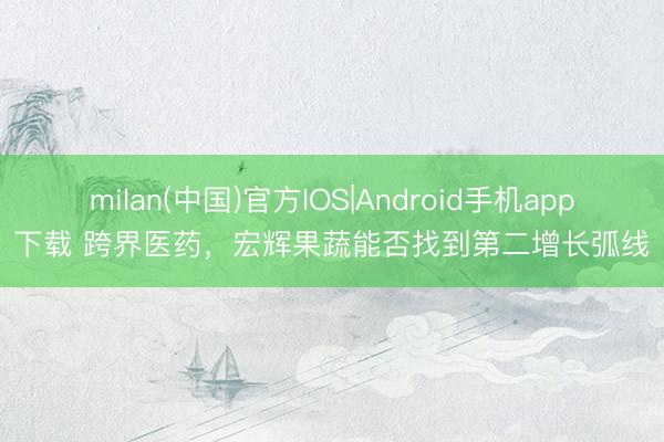 milan(中国)官方IOS|Android手机app下载 跨界医药，宏辉果蔬能否找到第二增长弧线