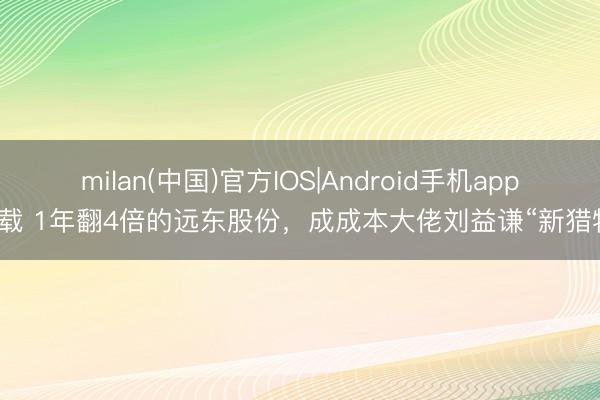 milan(中国)官方IOS|Android手机app下载 1年翻4倍的远东股份，成成本大佬刘益谦“新猎物”