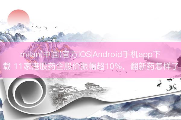 milan(中国)官方IOS|Android手机app下载 11家港股药企股价振幅超10%，翻新药怎样了