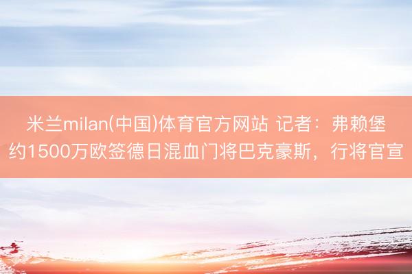 米兰milan(中国)体育官方网站 记者：弗赖堡约1500万欧签德日混血门将巴克豪斯，行将官宣