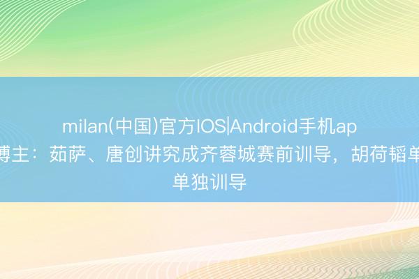 milan(中国)官方IOS|Android手机app下载 博主：茹萨、唐创讲究成齐蓉城赛前训导，胡荷韬单独训导