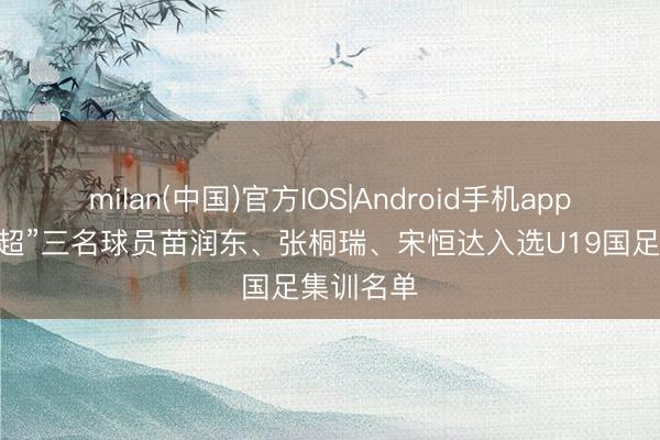 milan(中国)官方IOS|Android手机app下载 “苏超”三名球员苗润东、张桐瑞、宋恒达入选U19国足集训名单