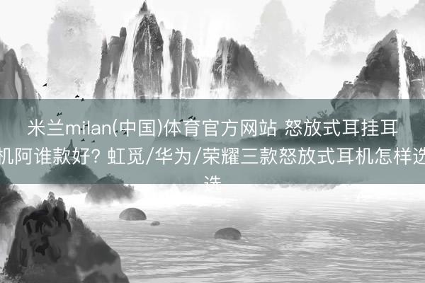 米兰milan(中国)体育官方网站 怒放式耳挂耳机阿谁款好? 虹觅/华为/荣耀三款怒放式耳机怎样选