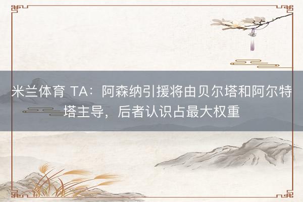 米兰体育 TA：阿森纳引援将由贝尔塔和阿尔特塔主导，后者认识占最大权重