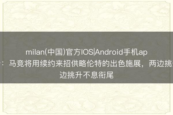 milan(中国)官方IOS|Android手机app下载 马卡：马竞将用续约来招供略伦特的出色施展，两边挑升不息衔尾