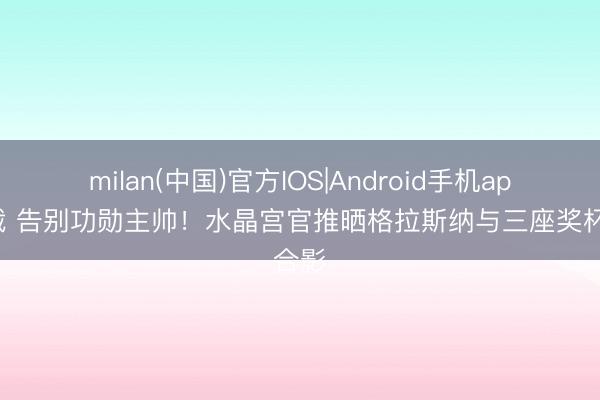 milan(中国)官方IOS|Android手机app下载 告别功勋主帅！水晶宫官推晒格拉斯纳与三座奖杯合影