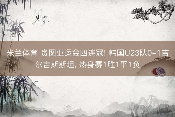米兰体育 贪图亚运会四连冠! 韩国U23队0-1吉尔吉斯斯坦， 热身赛1胜1平1负