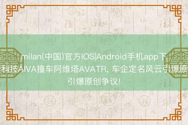 milan(中国)官方IOS|Android手机app下载 赛豆科技AIVA撞车阿维塔AVATR， 车企定名风云引爆原创争议!