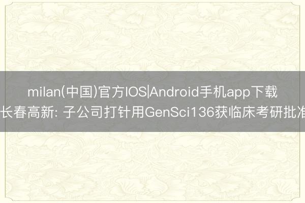 milan(中国)官方IOS|Android手机app下载 长春高新: 子公司打针用GenSci136获临床考研批准