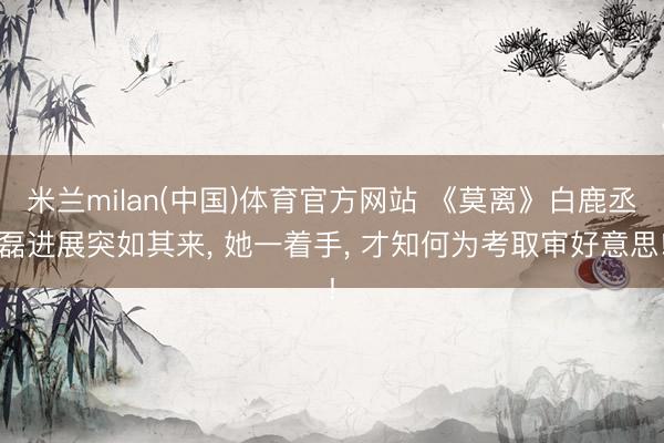 米兰milan(中国)体育官方网站 《莫离》白鹿丞磊进展突如其来， 她一着手， 才知何为考取审好意思!