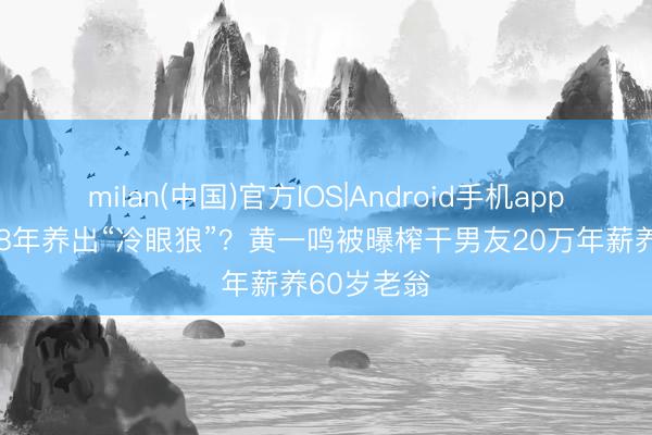 milan(中国)官方IOS|Android手机app下载 恋爱8年养出“冷眼狼”？黄一鸣被曝榨干男友20万年薪养60岁老翁