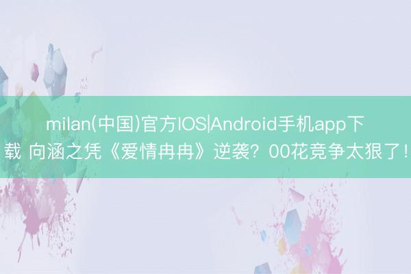 milan(中国)官方IOS|Android手机app下载 向涵之凭《爱情冉冉》逆袭？00花竞争太狠了！