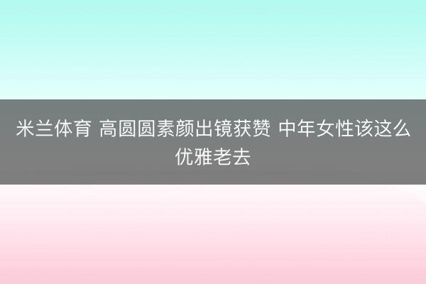 米兰体育 高圆圆素颜出镜获赞 中年女性该这么优雅老去