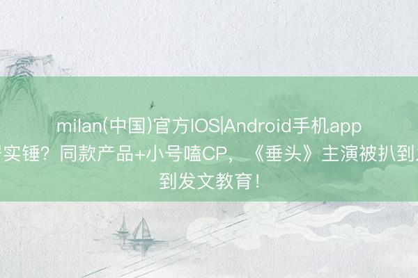 milan(中国)官方IOS|Android手机app下载 同居实锤？同款产品+小号嗑CP，《垂头》主演被扒到发文教育！