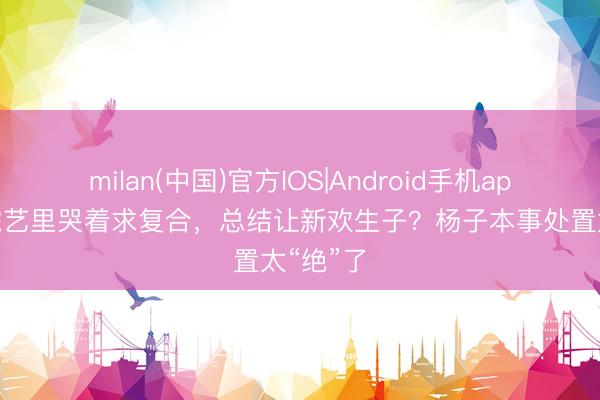 milan(中国)官方IOS|Android手机app下载 综艺里哭着求复合，总结让新欢生子？杨子本事处置太“绝”了