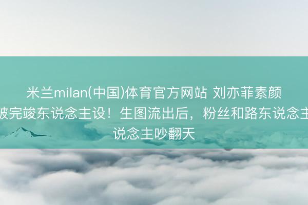 米兰milan(中国)体育官方网站 刘亦菲素颜复出冲破完竣东说念主设！生图流出后，粉丝和路东说念主吵翻天