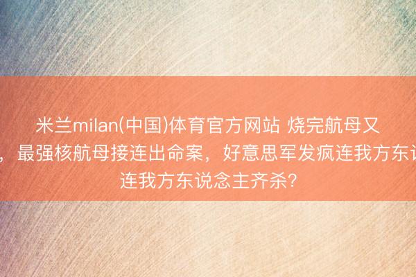 米兰milan(中国)体育官方网站 烧完航母又杀东说念主，最强核航母接连出命案，好意思军发疯连我方东说念主齐杀？
