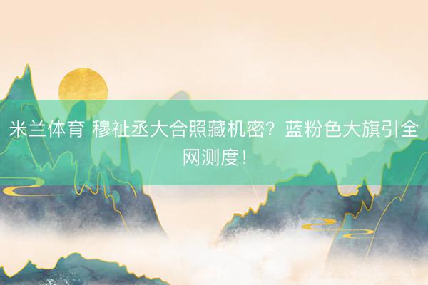 米兰体育 穆祉丞大合照藏机密？蓝粉色大旗引全网测度！