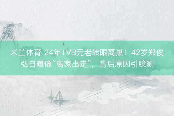 米兰体育 24年TVB元老转眼离巢!42岁郑俊弘自曝像“离家出走”,背后原因引臆测