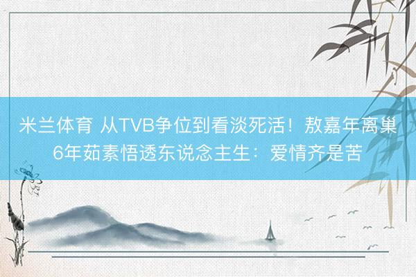 米兰体育 从TVB争位到看淡死活！敖嘉年离巢6年茹素悟透东说念主生：爱情齐是苦