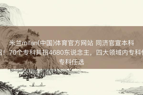 米兰milan(中国)体育官方网站 同济官宣本科扩招！70个专科共招4680东说念主，四大领域内专科任选