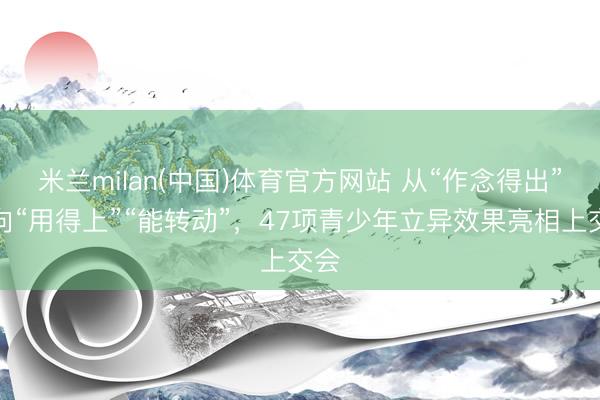 米兰milan(中国)体育官方网站 从“作念得出”走向“用得上”“能转动”，47项青少年立异效果亮相上交会