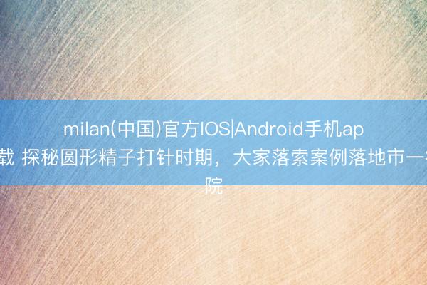 milan(中国)官方IOS|Android手机app下载 探秘圆形精子打针时期，大家落索案例落地市一病院