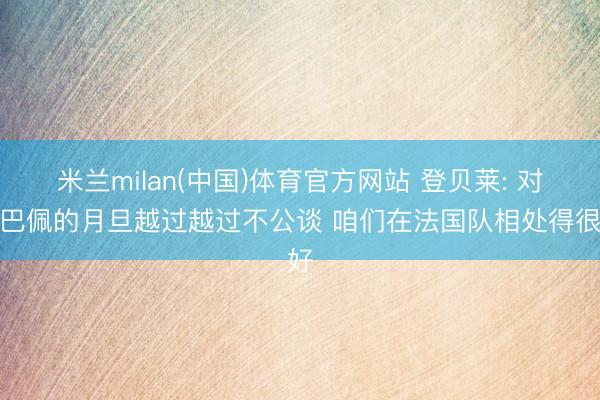 米兰milan(中国)体育官方网站 登贝莱: 对姆巴佩的月旦越过越过不公谈 咱们在法国队相处得很好