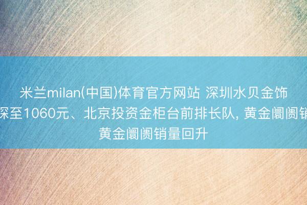 米兰milan(中国)体育官方网站 深圳水贝金饰克价下探至1060元、北京投资金柜台前排长队， 黄金阛阓销量回升