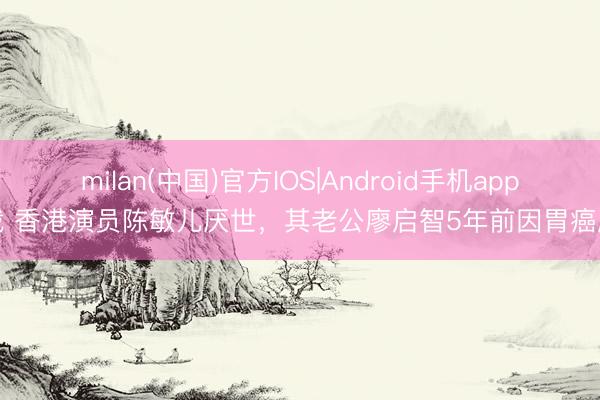 milan(中国)官方IOS|Android手机app下载 香港演员陈敏儿厌世，其老公廖启智5年前因胃癌厌世