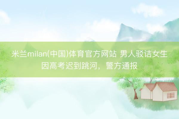 米兰milan(中国)体育官方网站 男人驳诘女生因高考迟到跳河，警方通报
