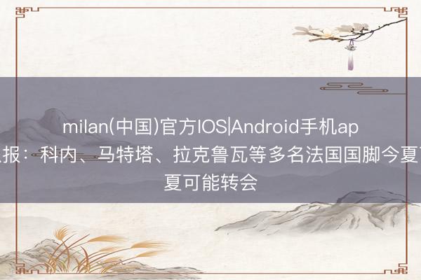 milan(中国)官方IOS|Android手机app下载 队报：科内、马特塔、拉克鲁瓦等多名法国国脚今夏可能转会