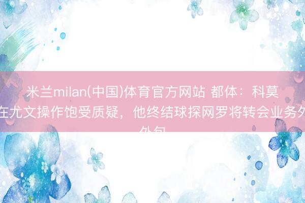 米兰milan(中国)体育官方网站 都体：科莫利在尤文操作饱受质疑，他终结球探网罗将转会业务外包