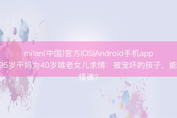milan(中国)官方IOS|Android手机app下载 95岁干妈为40岁啃老女儿求情：被宠坏的孩子，能怪谁？
