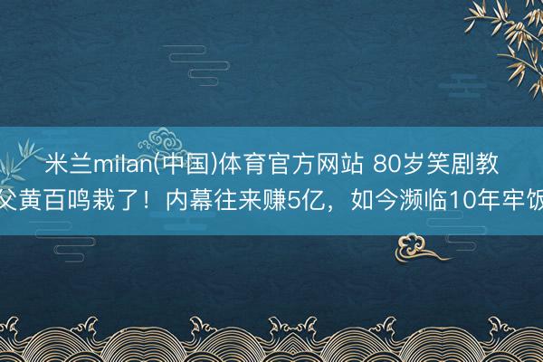 米兰milan(中国)体育官方网站 80岁笑剧教父黄百鸣栽了！内幕往来赚5亿，如今濒临10年牢饭