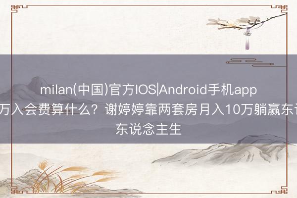 milan(中国)官方IOS|Android手机app下载 37万入会费算什么？谢婷婷靠两套房月入10万躺赢东说念主生